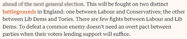 This will be fought on two distinct battlegrounds in England: one between Labour and Conservatives; the other between Lib Dems and Tories. There are few fights between Labour and Lib Dems. To defeat a common enemy doesn’t need an overt pact between parties when their voters lending support will suffice.