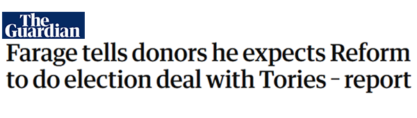 Guardian Headline: Farage tells donors he expects Reform to do election deal with Tories - report